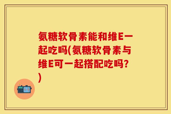 氨糖软骨素能和维E一起吃吗(氨糖软骨素与维E可一起搭配吃吗？)