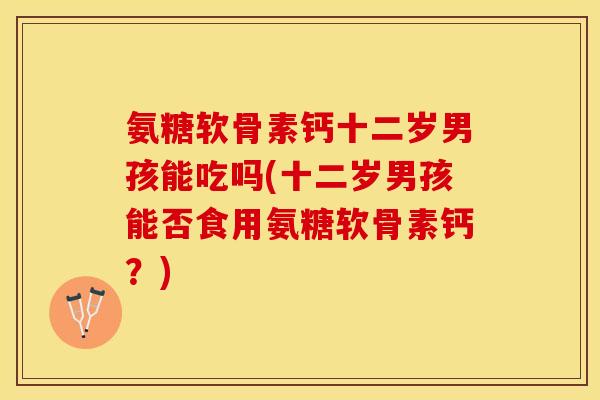 氨糖软骨素钙十二岁男孩能吃吗(十二岁男孩能否食用氨糖软骨素钙？)