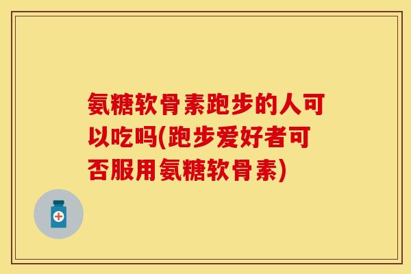 氨糖软骨素跑步的人可以吃吗(跑步爱好者可否服用氨糖软骨素)