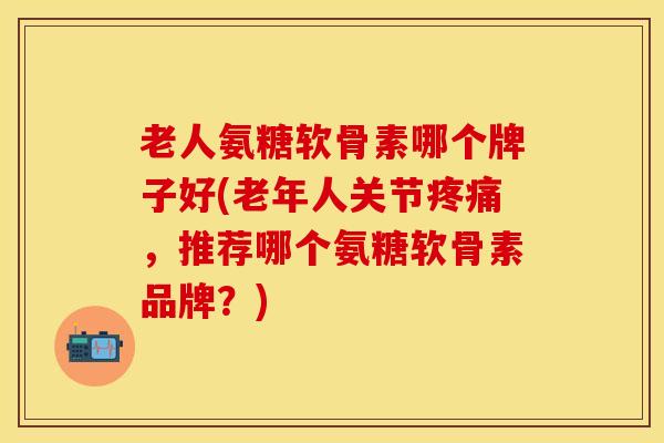 老人氨糖软骨素哪个牌子好(老年人关节疼痛，推荐哪个氨糖软骨素品牌？)