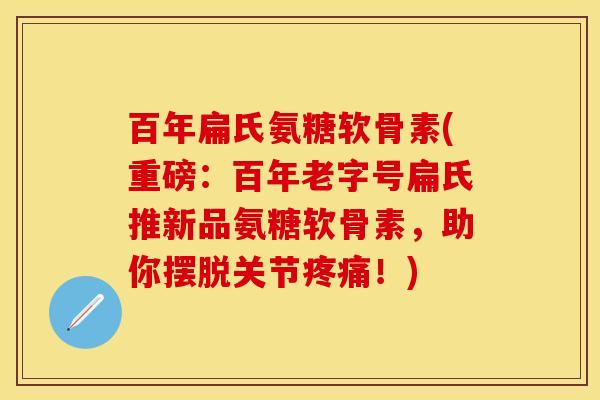 百年扁氏氨糖软骨素(重磅：百年老字号扁氏推新品氨糖软骨素，助你摆脱关节疼痛！)