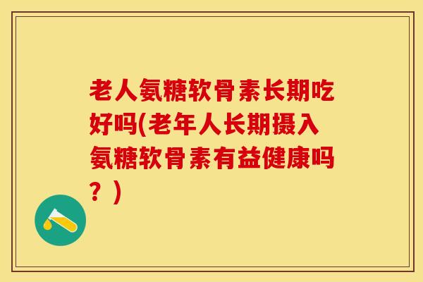 老人氨糖软骨素长期吃好吗(老年人长期摄入氨糖软骨素有益健康吗？)