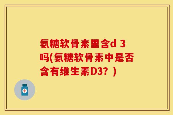 氨糖软骨素里含d 3吗(氨糖软骨素中是否含有维生素D3？)