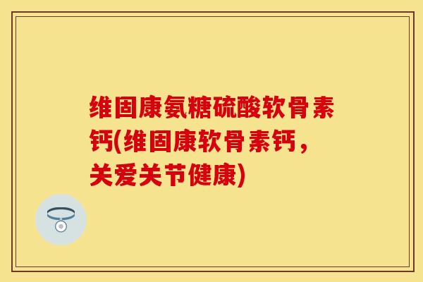 维固康氨糖硫酸软骨素钙(维固康软骨素钙，关爱关节健康)