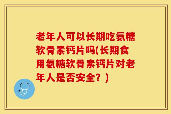 老年人可以长期吃氨糖软骨素钙片吗(长期食用氨糖软骨素钙片对老年人是否安全？)