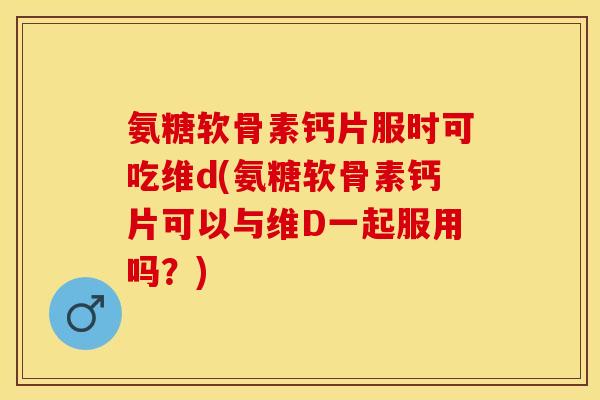 氨糖软骨素钙片服时可吃维d(氨糖软骨素钙片可以与维D一起服用吗？)