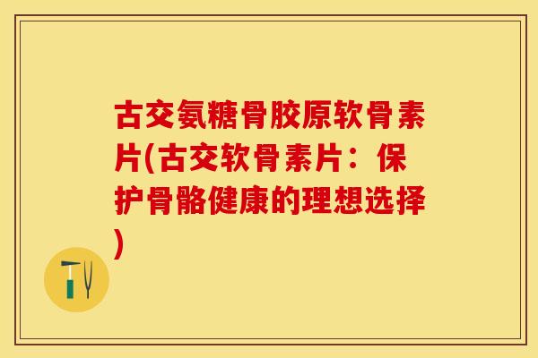 古交氨糖骨胶原软骨素片(古交软骨素片：保护骨骼健康的理想选择)