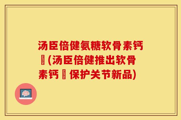 汤臣倍健氨糖软骨素钙伅(汤臣倍健推出软骨素钙伅保护关节新品)