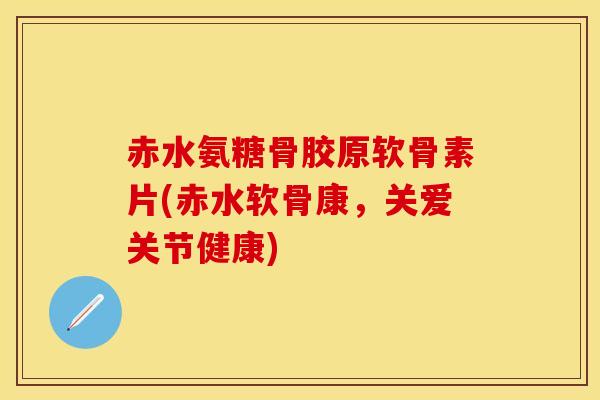 赤水氨糖骨胶原软骨素片(赤水软骨康，关爱关节健康)