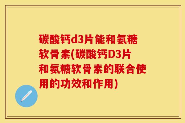 碳酸钙d3片能和氨糖软骨素(碳酸钙D3片和氨糖软骨素的联合使用的功效和作用)
