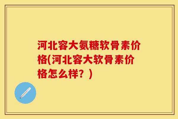 河北容大氨糖软骨素价格(河北容大软骨素价格怎么样？)