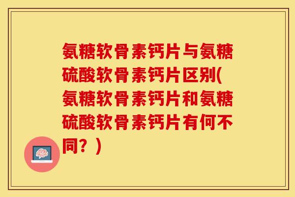 氨糖软骨素钙片与氨糖硫酸软骨素钙片区别(氨糖软骨素钙片和氨糖硫酸软骨素钙片有何不同？)