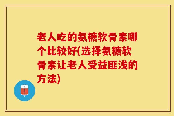 老人吃的氨糖软骨素哪个比较好(选择氨糖软骨素让老人受益匪浅的方法)