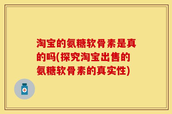 淘宝的氨糖软骨素是真的吗(探究淘宝出售的氨糖软骨素的真实性)