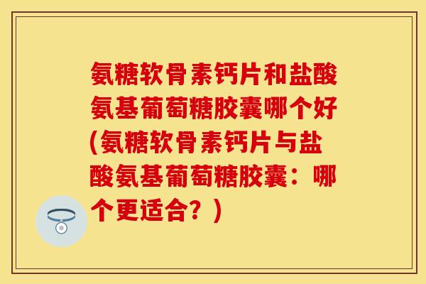 氨糖软骨素钙片和盐酸氨基葡萄糖胶囊哪个好(氨糖软骨素钙片与盐酸氨基葡萄糖胶囊：哪个更适合？)