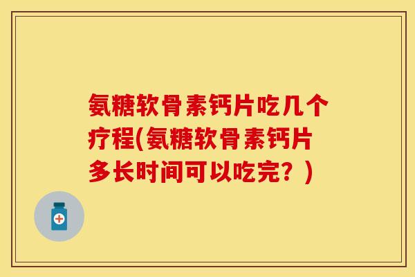 氨糖软骨素钙片吃几个疗程(氨糖软骨素钙片多长时间可以吃完？)