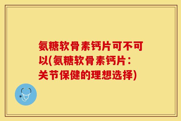 氨糖软骨素钙片可不可以(氨糖软骨素钙片：关节保健的理想选择)