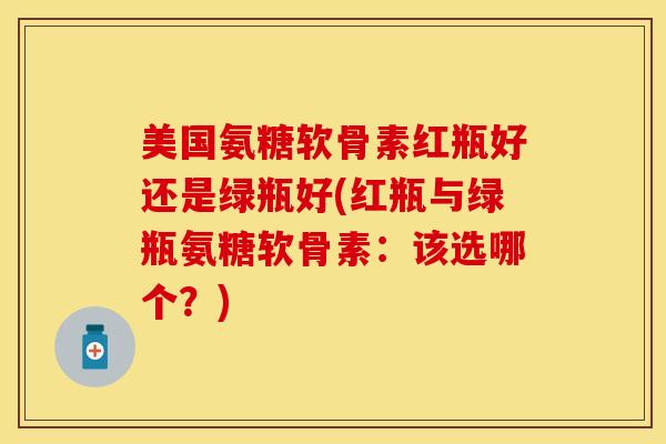 美国氨糖软骨素红瓶好还是绿瓶好(红瓶与绿瓶氨糖软骨素：该选哪个？)
