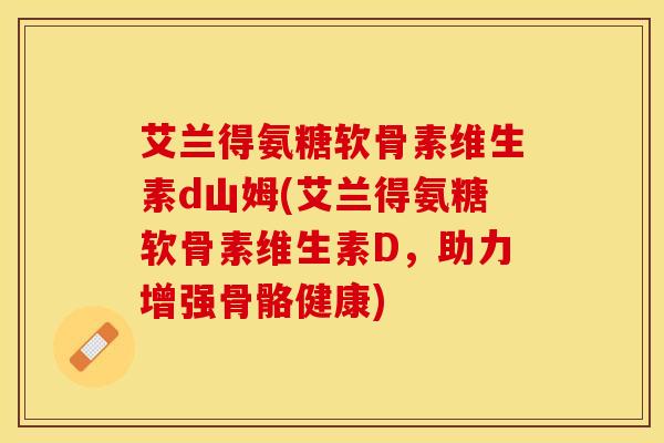 艾兰得氨糖软骨素维生素d山姆(艾兰得氨糖软骨素维生素D，助力增强骨骼健康)