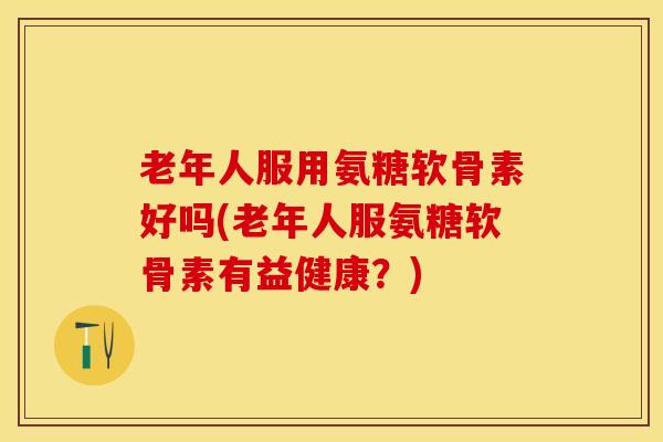 老年人服用氨糖软骨素好吗(老年人服氨糖软骨素有益健康？)