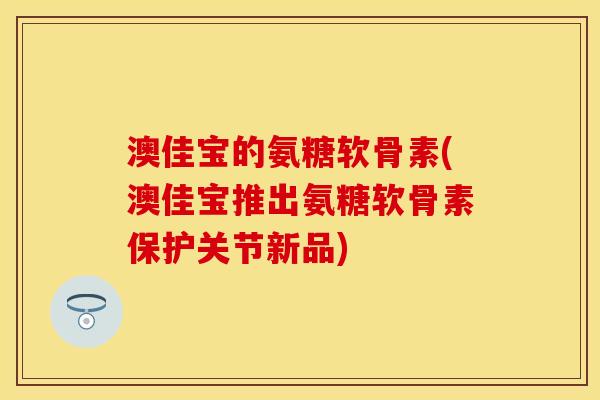 澳佳宝的氨糖软骨素(澳佳宝推出氨糖软骨素保护关节新品)