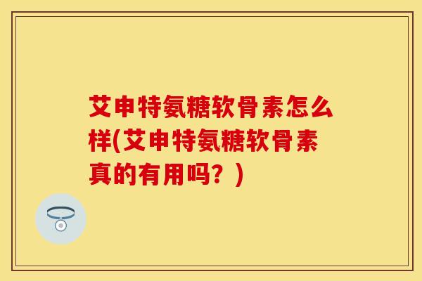 艾申特氨糖软骨素怎么样(艾申特氨糖软骨素真的有用吗？)