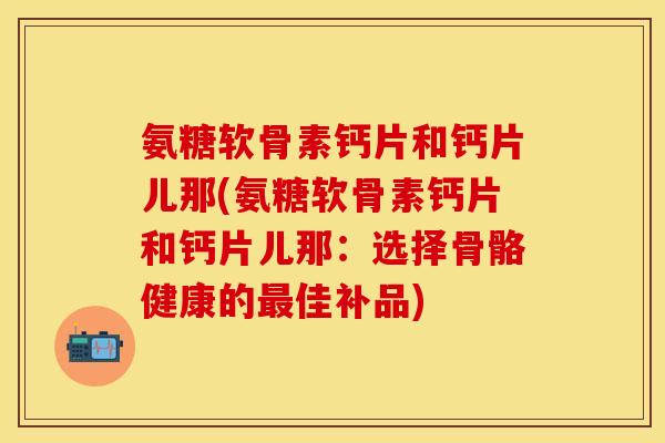 氨糖软骨素钙片和钙片儿那(氨糖软骨素钙片和钙片儿那：选择骨骼健康的最佳补品)