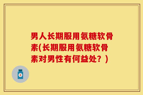 男人长期服用氨糖软骨素(长期服用氨糖软骨素对男性有何益处？)