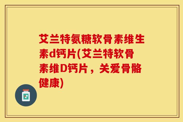 艾兰特氨糖软骨素维生素d钙片(艾兰特软骨素维D钙片，关爱骨骼健康)