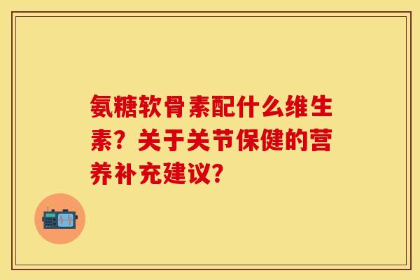 氨糖软骨素配什么维生素？关于关节保健的营养补充建议？