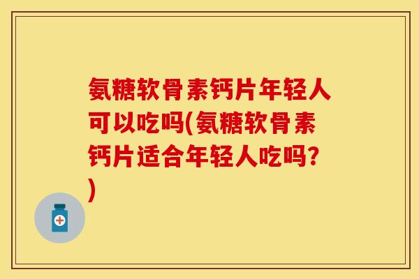 氨糖软骨素钙片年轻人可以吃吗(氨糖软骨素钙片适合年轻人吃吗？)