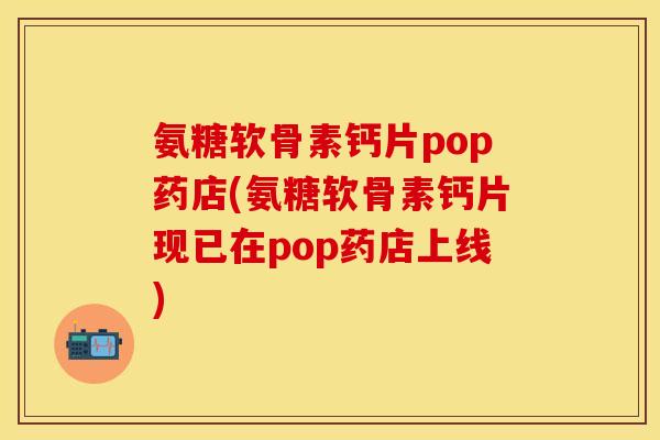 氨糖软骨素钙片pop药店(氨糖软骨素钙片现已在pop药店上线)