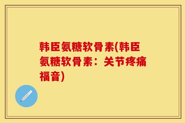 韩臣氨糖软骨素(韩臣氨糖软骨素：关节疼痛福音)