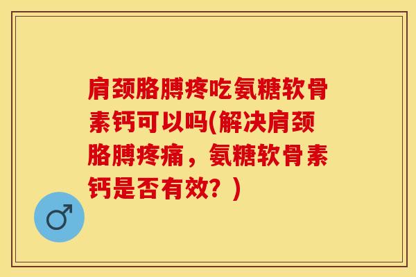 肩颈胳膊疼吃氨糖软骨素钙可以吗(解决肩颈胳膊疼痛，氨糖软骨素钙是否有效？)