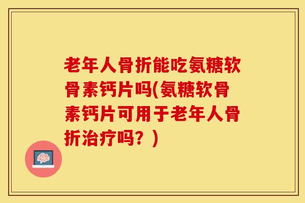 老年人骨折能吃氨糖软骨素钙片吗(氨糖软骨素钙片可用于老年人骨折治疗吗？)