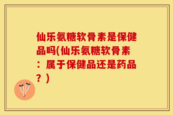 仙乐氨糖软骨素是保健品吗(仙乐氨糖软骨素：属于保健品还是药品？)