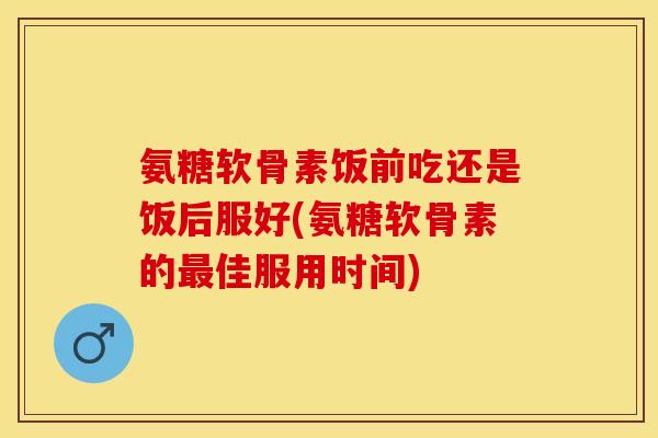 氨糖软骨素饭前吃还是饭后服好(氨糖软骨素的最佳服用时间)