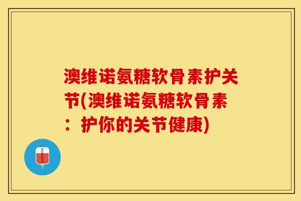 澳维诺氨糖软骨素护关节(澳维诺氨糖软骨素：护你的关节健康)