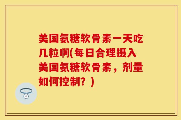 美国氨糖软骨素一天吃几粒啊(每日合理摄入美国氨糖软骨素，剂量如何控制？)