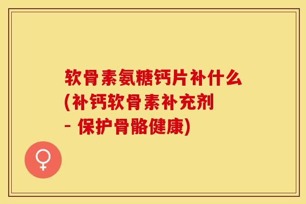 软骨素氨糖钙片补什么(补钙软骨素补充剂 - 保护骨骼健康)