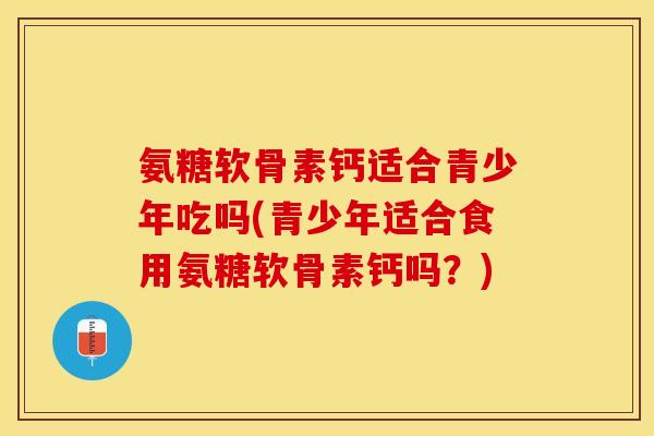 氨糖软骨素钙适合青少年吃吗(青少年适合食用氨糖软骨素钙吗?)-第1张图片-关节保镖 氨糖软骨素钙适合青少年吃吗(青少年适合食用氨糖软骨素钙吗?)-第1张图片-关节保镖