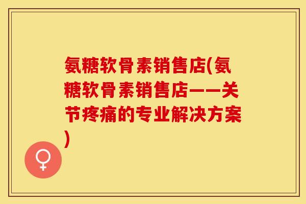 氨糖软骨素销售店(氨糖软骨素销售店——关节疼痛的专业解决方案)