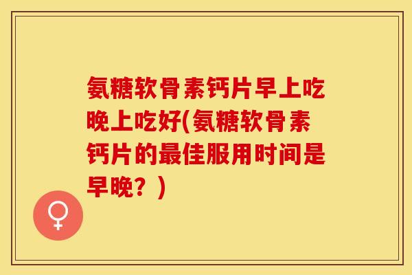 氨糖软骨素钙片早上吃晚上吃好(氨糖软骨素钙片的最佳服用时间是早晚？)