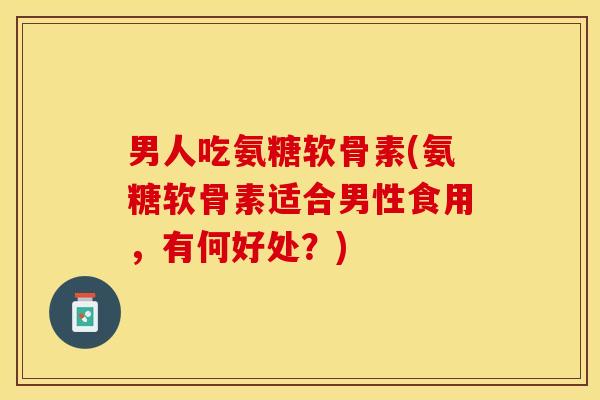 男人吃氨糖软骨素(氨糖软骨素适合男性食用，有何好处？)
