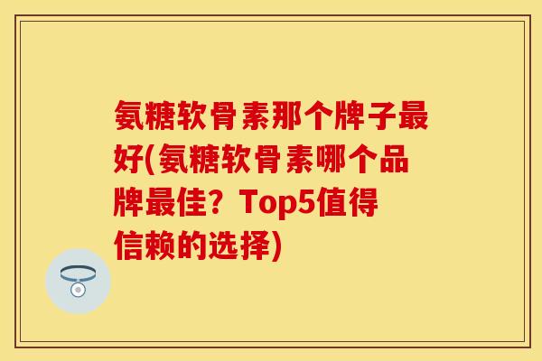氨糖软骨素那个牌子最好(氨糖软骨素哪个品牌最佳？Top5值得信赖的选择)