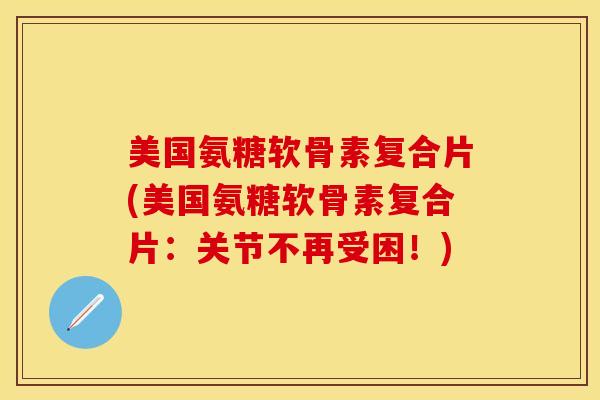 美国氨糖软骨素复合片(美国氨糖软骨素复合片：关节不再受困！)