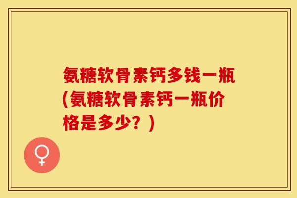 氨糖软骨素钙多钱一瓶(氨糖软骨素钙一瓶价格是多少？)