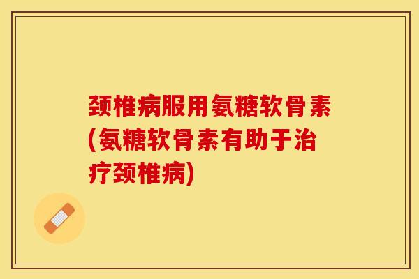 颈椎病服用氨糖软骨素(氨糖软骨素有助于治疗颈椎病)
