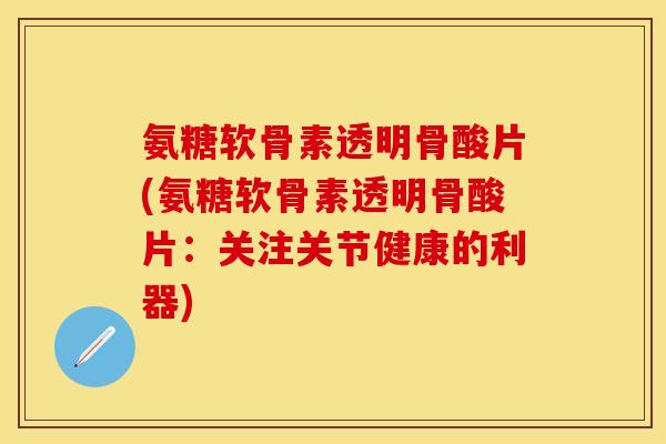 氨糖软骨素透明骨酸片(氨糖软骨素透明骨酸片：关注关节健康的利器)