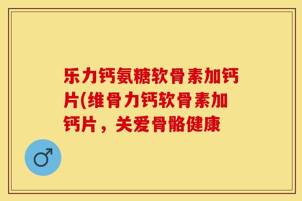 乐力钙氨糖软骨素加钙片(维骨力钙软骨素加钙片，关爱骨骼健康